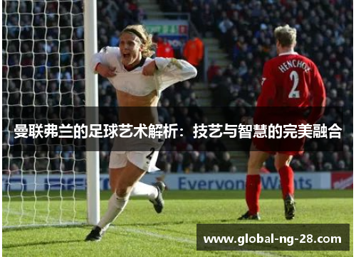 曼联弗兰的足球艺术解析:技艺与智慧的完美融合 曼联弗兰的足球艺术解析:技艺与智慧的完美融合